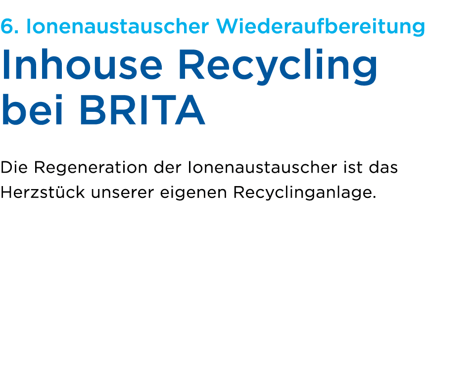 6. Ionenaustauscher Wiederaufbereitung Inhouse Recycling bei BRITA Die Regeneration der Ionenaustauscher ist das Herz...